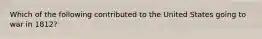 Which of the following contributed to the United States going to war in 1812?