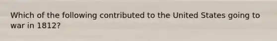 Which of the following contributed to the United States going to war in 1812?