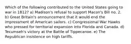 Which of the following contributed to the United States going to war in 1812? a) Madison's refusal to support Macon's Bill no. 2. b) Great Britain's announcement that it would end the impressment of American sailors. c) Congressional War Hawks who pressed for territorial expansion into Florida and Canada. d) Tecumseh's victory at the Battle of Tippecanoe. e) The Republican insistence on high tariffs.