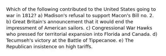 Which of the following contributed to the United States going to war in 1812? a) Madison's refusal to support Macon's Bill no. 2. b) Great Britain's announcement that it would end the impressment of American sailors. c) Congressional War Hawks who pressed for territorial expansion into Florida and Canada. d) Tecumseh's victory at the Battle of Tippecanoe. e) The Republican insistence on high tariffs.