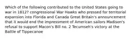 Which of the following contributed to the United States going to war in 1812? congressional War Hawks who pressed for territorial expansion into Florida and Canada Great Britain's announcement that it would end the impressment of American sailors Madison's refusal to support Macon's Bill no. 2 Tecumseh's victory at the Battle of Tippecanoe