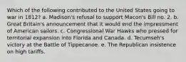 Which of the following contributed to the United States going to war in 1812? a. Madison's refusal to support Macon's Bill no. 2. b. Great Britain's announcement that it would end the impressment of American sailors. c. Congressional War Hawks who pressed for territorial expansion into Florida and Canada. d. Tecumseh's victory at the Battle of Tippecanoe. e. The Republican insistence on high tariffs.