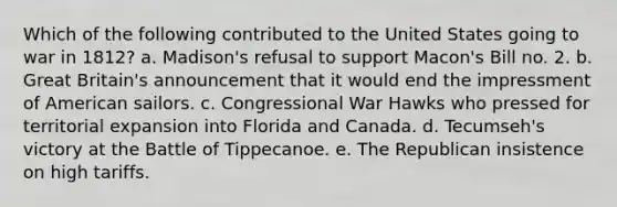 Which of the following contributed to the United States going to war in 1812? a. Madison's refusal to support Macon's Bill no. 2. b. Great Britain's announcement that it would end the impressment of American sailors. c. Congressional War Hawks who pressed for territorial expansion into Florida and Canada. d. Tecumseh's victory at the Battle of Tippecanoe. e. The Republican insistence on high tariffs.