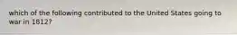 which of the following contributed to the United States going to war in 1812?