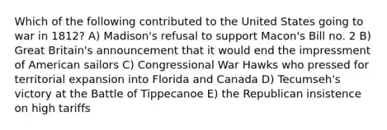 Which of the following contributed to the United States going to war in 1812? A) Madison's refusal to support Macon's Bill no. 2 B) Great Britain's announcement that it would end the impressment of American sailors C) Congressional War Hawks who pressed for territorial expansion into Florida and Canada D) Tecumseh's victory at the Battle of Tippecanoe E) the Republican insistence on high tariffs