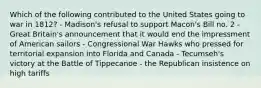 Which of the following contributed to the United States going to war in 1812? - Madison's refusal to support Macon's Bill no. 2 - Great Britain's announcement that it would end the impressment of American sailors - Congressional War Hawks who pressed for territorial expansion into Florida and Canada - Tecumseh's victory at the Battle of Tippecanoe - the Republican insistence on high tariffs