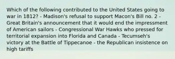 Which of the following contributed to the United States going to war in 1812? - Madison's refusal to support Macon's Bill no. 2 - Great Britain's announcement that it would end the impressment of American sailors - Congressional War Hawks who pressed for territorial expansion into Florida and Canada - Tecumseh's victory at the Battle of Tippecanoe - the Republican insistence on high tariffs