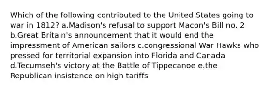 Which of the following contributed to the United States going to war in 1812? a.Madison's refusal to support Macon's Bill no. 2 b.Great Britain's announcement that it would end the impressment of American sailors c.congressional War Hawks who pressed for territorial expansion into Florida and Canada d.Tecumseh's victory at the Battle of Tippecanoe e.the Republican insistence on high tariffs