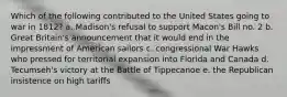 Which of the following contributed to the United States going to war in 1812? a. Madison's refusal to support Macon's Bill no. 2 b. Great Britain's announcement that it would end in the impressment of American sailors c. congressional War Hawks who pressed for territorial expansion into Florida and Canada d. Tecumseh's victory at the Battle of Tippecanoe e. the Republican insistence on high tariffs