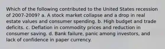 Which of the following contributed to the United States recession of 2007-2009? a. A stock market collapse and a drop in real estate values and consumer spending. b. High budget and trade deficits. c. Deflation in commodity prices and reduction in consumer saving. d. Bank failure, panic among investors, and lack of confidence in paper currency.