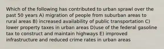 Which of the following has contributed to urban sprawl over the past 50 years A) migration of people from suburban areas to rural areas B) increased availability of public transportation C) lower property taxes in urban areas D)use of the federal gasoline tax to construct and maintain highways E) improved infrastructure and reduced crime rates in urban areas