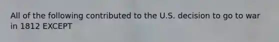 All of the following contributed to the U.S. decision to go to war in 1812 EXCEPT