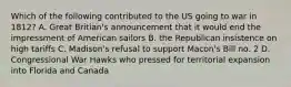 Which of the following contributed to the US going to war in 1812? A. Great Britian's announcement that it would end the impressment of American sailors B. the Republican insistence on high tariffs C. Madison's refusal to support Macon's Bill no. 2 D. Congressional War Hawks who pressed for territorial expansion into Florida and Canada