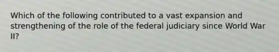 Which of the following contributed to a vast expansion and strengthening of the role of the federal judiciary since World War II?