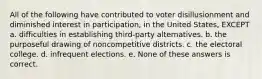 All of the following have contributed to voter disillusionment and diminished interest in participation, in the United States, EXCEPT a. difficulties in establishing third-party alternatives. b. the purposeful drawing of noncompetitive districts. c. the electoral college. d. infrequent elections. e. None of these answers is correct.