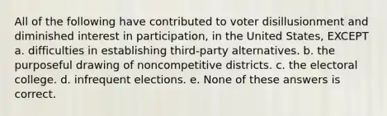 All of the following have contributed to voter disillusionment and diminished interest in participation, in the United States, EXCEPT a. difficulties in establishing third-party alternatives. b. the purposeful drawing of noncompetitive districts. c. the electoral college. d. infrequent elections. e. None of these answers is correct.