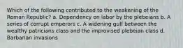 Which of the following contributed to the weakening of the Roman Republic? a. Dependency on labor by the plebeians b. A series of corrupt emperors c. A widening gulf between the wealthy patricians class and the improvised plebeian class d. Barbarian invasions