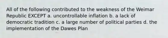 All of the following contributed to the weakness of the Weimar Republic EXCEPT a. uncontrollable inflation b. a lack of democratic tradition c. a large number of political parties d. the implementation of the Dawes Plan