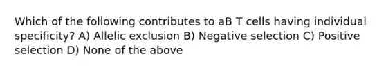 Which of the following contributes to aB T cells having individual specificity? A) Allelic exclusion B) Negative selection C) Positive selection D) None of the above