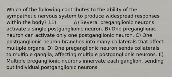 Which of the following contributes to the ability of the sympathetic nervous system to produce widespread responses within the body? 11) ______ A) Several preganglionic neurons activate a single postganglionic neuron. B) One preganglionic neuron can activate only one postganglionic neuron. C) One postganglionic neuron branches into many collaterals that affect multiple organs. D) One preganglionic neuron sends collaterals to multiple ganglia, affecting multiple postganglionic neurons. E) Multiple preganglionic neurons innervate each ganglion, sending out individual postganglionic neurons