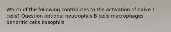 Which of the following contributes to the activation of naive T cells? Question options: neutrophils B cells macrophages dendritic cells basophils