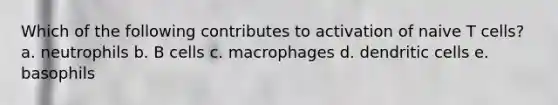 Which of the following contributes to activation of naive T cells? a. neutrophils b. B cells c. macrophages d. dendritic cells e. basophils