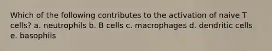 Which of the following contributes to the activation of naive T cells? a. neutrophils b. B cells c. macrophages d. dendritic cells e. basophils