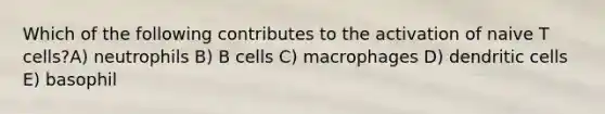 Which of the following contributes to the activation of naive T cells?A) neutrophils B) B cells C) macrophages D) dendritic cells E) basophil