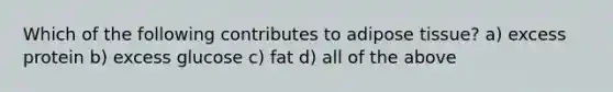 Which of the following contributes to adipose tissue? a) excess protein b) excess glucose c) fat d) all of the above