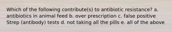 Which of the following contribute(s) to antibiotic resistance? a. antibiotics in animal feed b. over prescription c. false positive Strep (antibody) tests d. not taking all the pills e. all of the above