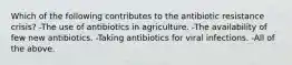 Which of the following contributes to the antibiotic resistance crisis? -The use of antibiotics in agriculture. -The availability of few new antibiotics. -Taking antibiotics for viral infections. -All of the above.