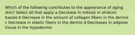 Which of the following contributes to the appearance of aging skin? Select all that apply a Decrease in mitosis in stratum basale b Decrease in the amount of collagen fibers in the dermis c Decrease in elastic fibers in the dermis d Decreases in adipose tissue in the hypodermis