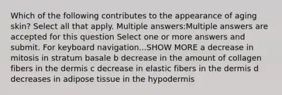 Which of the following contributes to the appearance of aging skin? Select all that apply. Multiple answers:Multiple answers are accepted for this question Select one or more answers and submit. For keyboard navigation...SHOW MORE a decrease in mitosis in stratum basale b decrease in the amount of collagen fibers in the dermis c decrease in elastic fibers in the dermis d decreases in adipose tissue in the hypodermis