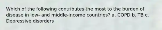 Which of the following contributes the most to the burden of disease in low- and middle-income countries? a. COPD b. TB c. Depressive disorders