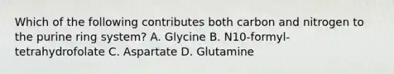 Which of the following contributes both carbon and nitrogen to the purine ring system? A. Glycine B. N10-formyl-tetrahydrofolate C. Aspartate D. Glutamine