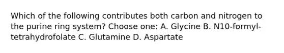 Which of the following contributes both carbon and nitrogen to the purine ring system? Choose one: A. Glycine B. N10-formyl-tetrahydrofolate C. Glutamine D. Aspartate