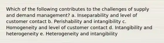 Which of the following contributes to the challenges of supply and demand management? a. Inseparability and level of customer contact b. Perishability and intangibility c. Homogeneity and level of customer contact d. Intangibility and heterogeneity e. Heterogeneity and intangibility