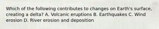 Which of the following contributes to changes on Earth's surface, creating a delta? A. Volcanic eruptions B. Earthquakes C. Wind erosion D. River erosion and deposition