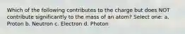 Which of the following contributes to the charge but does NOT contribute significantly to the mass of an atom? Select one: a. Proton b. Neutron c. Electron d. Photon