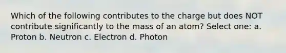 Which of the following contributes to the charge but does NOT contribute significantly to the mass of an atom? Select one: a. Proton b. Neutron c. Electron d. Photon