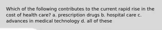 Which of the following contributes to the current rapid rise in the cost of health care? a. prescription drugs b. hospital care c. advances in medical technology d. all of these