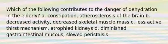 Which of the following contributes to the danger of dehydration in the elderly? a. constipation, atherosclerosis of the brain b. decreased activity, decreased skeletal muscle mass c. less active thirst mechanism, atrophied kidneys d. diminished gastrointestinal mucous, slowed peristalsis