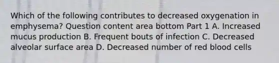 Which of the following contributes to decreased oxygenation in​ emphysema? Question content area bottom Part 1 A. Increased mucus production B. Frequent bouts of infection C. Decreased alveolar surface area D. Decreased number of red blood cells