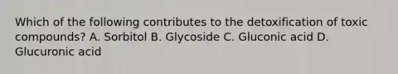 Which of the following contributes to the detoxification of toxic compounds? A. Sorbitol B. Glycoside C. Gluconic acid D. Glucuronic acid