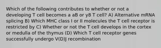 Which of the following contributes to whether or not a developing T cell becomes a aB or y8 T cell? A) Alternative mRNA splicing B) Which MHC class I or II molecules the T cell receptor is restricted by C) Whether or not the T cell develops in the cortex or medulla of the thymus (D) Which T cell receptor genes successfully undergo V(D)J recombination