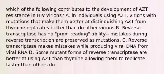 which of the following contributes to the development of AZT resistance in HIV virions? A. in individuals using AZT, virions with mutations that make them better at distinguishing AZT from thymine replicates better than do other virions B. Reverse transcriptase has no "proof reading" ability-- mistakes during reverse transcription are preserved as mutations. C. Reverse transcriptase makes mistakes while producing viral DNA from viral RNA D. Some mutant forms of reverse transcriptase are better at using AZT than thymine allowing them to replicate faster than others do.