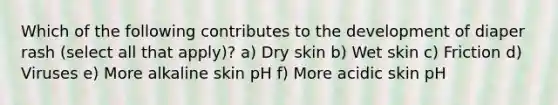 Which of the following contributes to the development of diaper rash (select all that apply)? a) Dry skin b) Wet skin c) Friction d) Viruses e) More alkaline skin pH f) More acidic skin pH