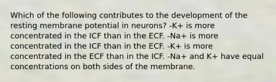 Which of the following contributes to the development of the resting membrane potential in neurons? -K+ is more concentrated in the ICF than in the ECF. -Na+ is more concentrated in the ICF than in the ECF. -K+ is more concentrated in the ECF than in the ICF. -Na+ and K+ have equal concentrations on both sides of the membrane.