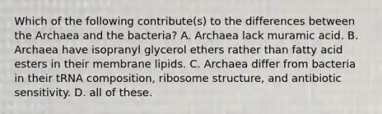 Which of the following contribute(s) to the differences between the Archaea and the bacteria? A. Archaea lack muramic acid. B. Archaea have isopranyl glycerol ethers rather than fatty acid esters in their membrane lipids. C. Archaea differ from bacteria in their tRNA composition, ribosome structure, and antibiotic sensitivity. D. all of these.