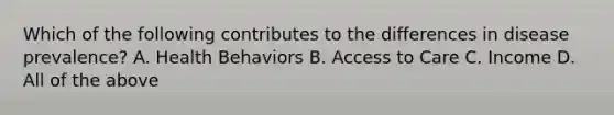 Which of the following contributes to the differences in disease prevalence? A. Health Behaviors B. Access to Care C. Income D. All of the above